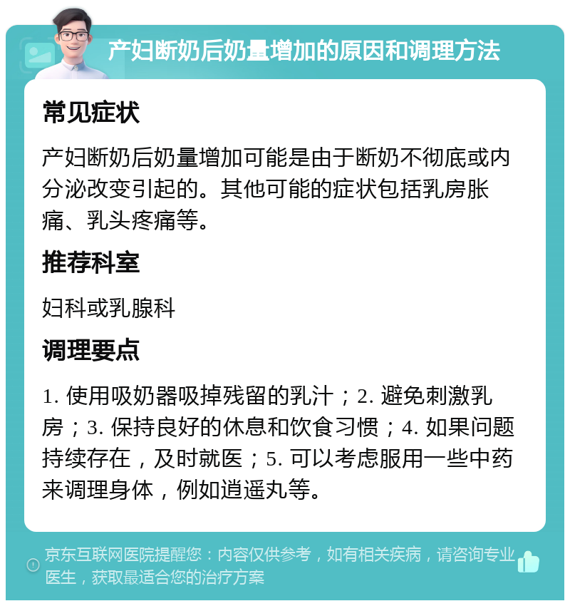 产妇断奶后奶量增加的原因和调理方法 常见症状 产妇断奶后奶量增加可能是由于断奶不彻底或内分泌改变引起的。其他可能的症状包括乳房胀痛、乳头疼痛等。 推荐科室 妇科或乳腺科 调理要点 1. 使用吸奶器吸掉残留的乳汁；2. 避免刺激乳房；3. 保持良好的休息和饮食习惯；4. 如果问题持续存在，及时就医；5. 可以考虑服用一些中药来调理身体，例如逍遥丸等。