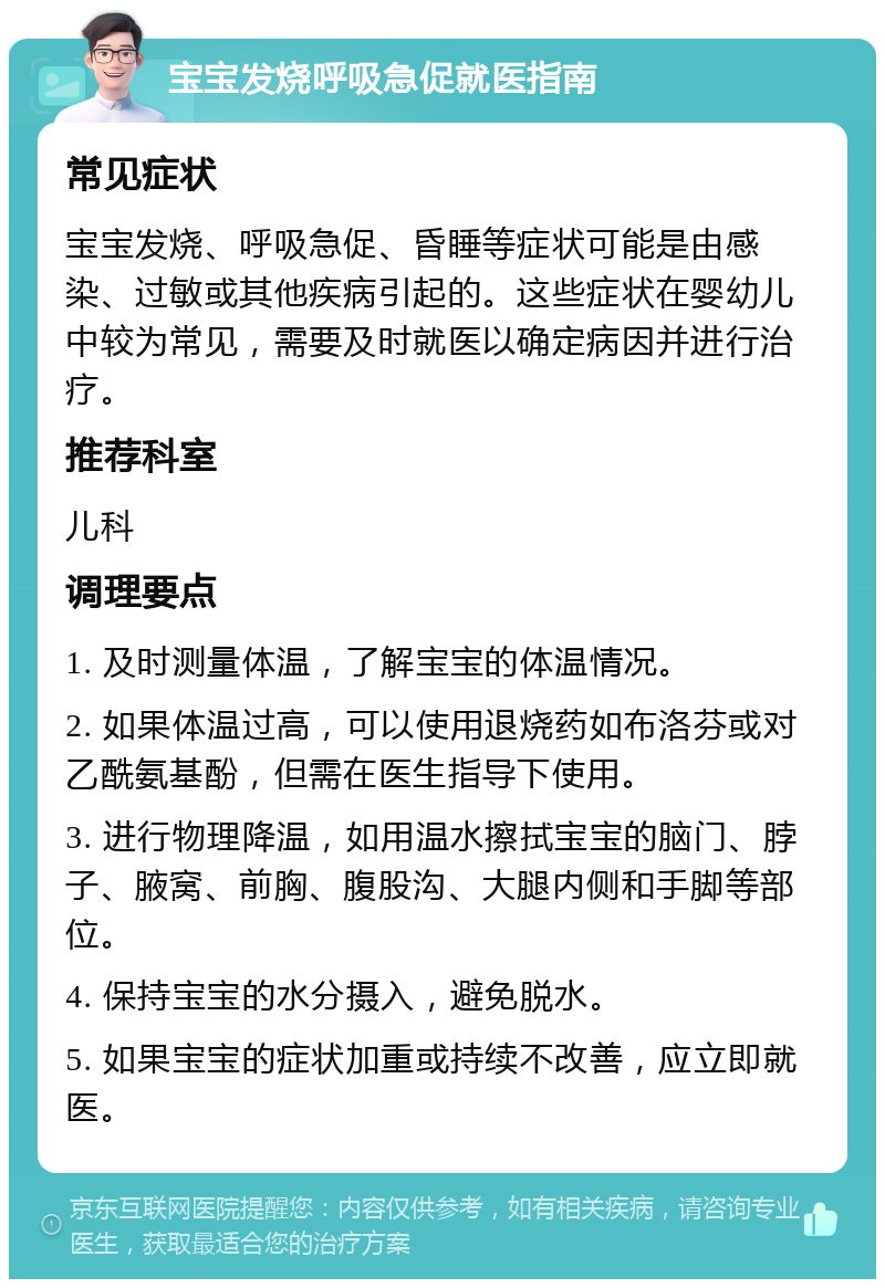 宝宝发烧呼吸急促就医指南 常见症状 宝宝发烧、呼吸急促、昏睡等症状可能是由感染、过敏或其他疾病引起的。这些症状在婴幼儿中较为常见，需要及时就医以确定病因并进行治疗。 推荐科室 儿科 调理要点 1. 及时测量体温，了解宝宝的体温情况。 2. 如果体温过高，可以使用退烧药如布洛芬或对乙酰氨基酚，但需在医生指导下使用。 3. 进行物理降温，如用温水擦拭宝宝的脑门、脖子、腋窝、前胸、腹股沟、大腿内侧和手脚等部位。 4. 保持宝宝的水分摄入，避免脱水。 5. 如果宝宝的症状加重或持续不改善，应立即就医。