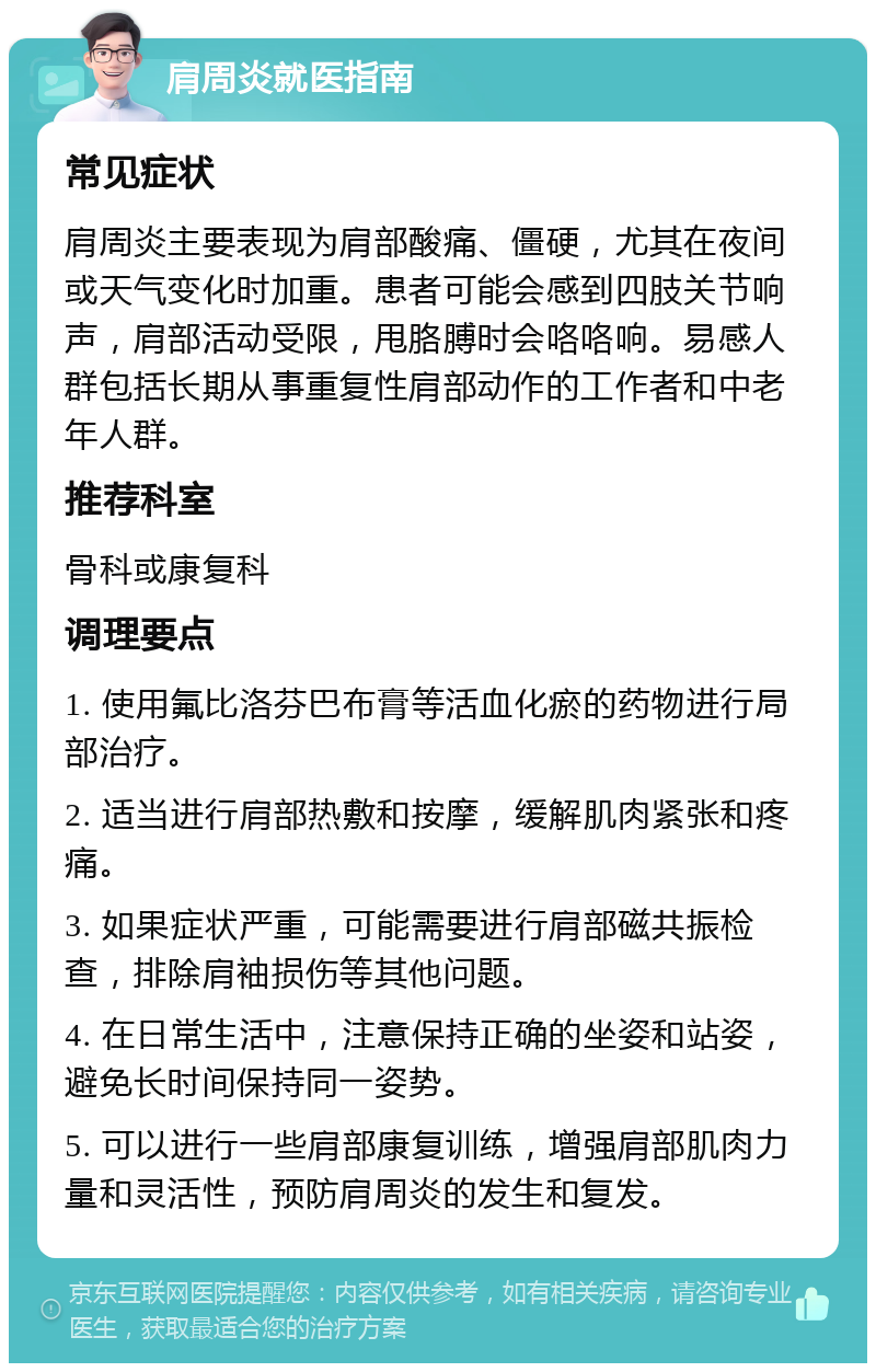 肩周炎就医指南 常见症状 肩周炎主要表现为肩部酸痛、僵硬，尤其在夜间或天气变化时加重。患者可能会感到四肢关节响声，肩部活动受限，甩胳膊时会咯咯响。易感人群包括长期从事重复性肩部动作的工作者和中老年人群。 推荐科室 骨科或康复科 调理要点 1. 使用氟比洛芬巴布膏等活血化瘀的药物进行局部治疗。 2. 适当进行肩部热敷和按摩，缓解肌肉紧张和疼痛。 3. 如果症状严重，可能需要进行肩部磁共振检查，排除肩袖损伤等其他问题。 4. 在日常生活中，注意保持正确的坐姿和站姿，避免长时间保持同一姿势。 5. 可以进行一些肩部康复训练，增强肩部肌肉力量和灵活性，预防肩周炎的发生和复发。