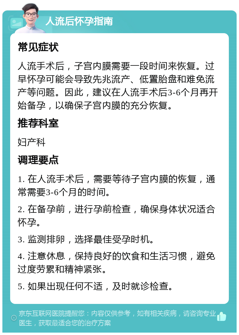 人流后怀孕指南 常见症状 人流手术后，子宫内膜需要一段时间来恢复。过早怀孕可能会导致先兆流产、低置胎盘和难免流产等问题。因此，建议在人流手术后3-6个月再开始备孕，以确保子宫内膜的充分恢复。 推荐科室 妇产科 调理要点 1. 在人流手术后，需要等待子宫内膜的恢复，通常需要3-6个月的时间。 2. 在备孕前，进行孕前检查，确保身体状况适合怀孕。 3. 监测排卵，选择最佳受孕时机。 4. 注意休息，保持良好的饮食和生活习惯，避免过度劳累和精神紧张。 5. 如果出现任何不适，及时就诊检查。