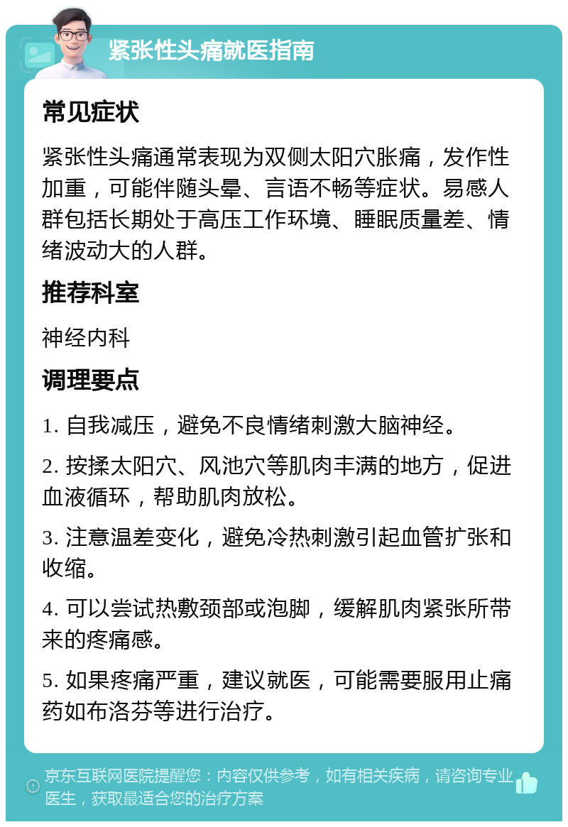 紧张性头痛就医指南 常见症状 紧张性头痛通常表现为双侧太阳穴胀痛，发作性加重，可能伴随头晕、言语不畅等症状。易感人群包括长期处于高压工作环境、睡眠质量差、情绪波动大的人群。 推荐科室 神经内科 调理要点 1. 自我减压，避免不良情绪刺激大脑神经。 2. 按揉太阳穴、风池穴等肌肉丰满的地方，促进血液循环，帮助肌肉放松。 3. 注意温差变化，避免冷热刺激引起血管扩张和收缩。 4. 可以尝试热敷颈部或泡脚，缓解肌肉紧张所带来的疼痛感。 5. 如果疼痛严重，建议就医，可能需要服用止痛药如布洛芬等进行治疗。