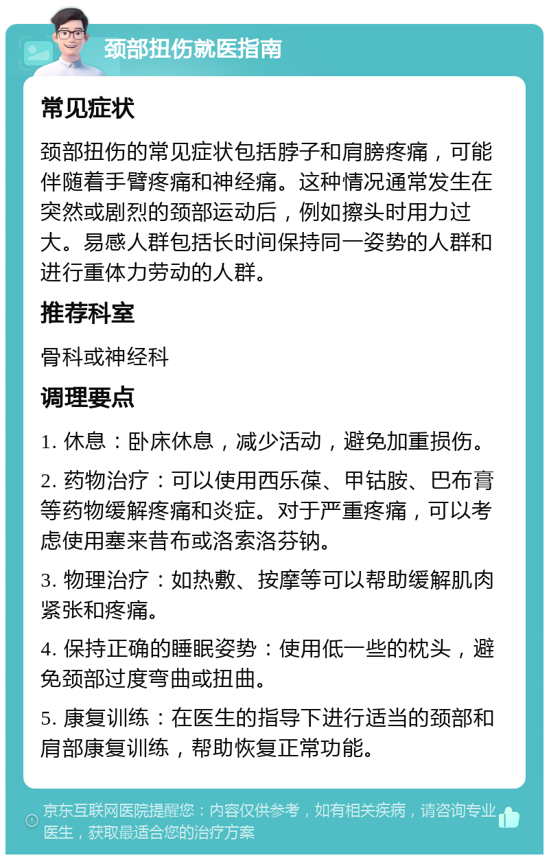 颈部扭伤就医指南 常见症状 颈部扭伤的常见症状包括脖子和肩膀疼痛，可能伴随着手臂疼痛和神经痛。这种情况通常发生在突然或剧烈的颈部运动后，例如擦头时用力过大。易感人群包括长时间保持同一姿势的人群和进行重体力劳动的人群。 推荐科室 骨科或神经科 调理要点 1. 休息：卧床休息，减少活动，避免加重损伤。 2. 药物治疗：可以使用西乐葆、甲钴胺、巴布膏等药物缓解疼痛和炎症。对于严重疼痛，可以考虑使用塞来昔布或洛索洛芬钠。 3. 物理治疗：如热敷、按摩等可以帮助缓解肌肉紧张和疼痛。 4. 保持正确的睡眠姿势：使用低一些的枕头，避免颈部过度弯曲或扭曲。 5. 康复训练：在医生的指导下进行适当的颈部和肩部康复训练，帮助恢复正常功能。