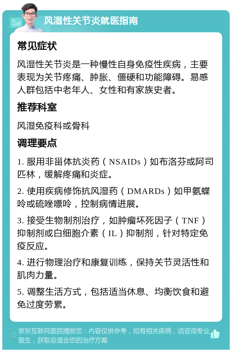 风湿性关节炎就医指南 常见症状 风湿性关节炎是一种慢性自身免疫性疾病，主要表现为关节疼痛、肿胀、僵硬和功能障碍。易感人群包括中老年人、女性和有家族史者。 推荐科室 风湿免疫科或骨科 调理要点 1. 服用非甾体抗炎药（NSAIDs）如布洛芬或阿司匹林，缓解疼痛和炎症。 2. 使用疾病修饰抗风湿药（DMARDs）如甲氨蝶呤或硫唑嘌呤，控制病情进展。 3. 接受生物制剂治疗，如肿瘤坏死因子（TNF）抑制剂或白细胞介素（IL）抑制剂，针对特定免疫反应。 4. 进行物理治疗和康复训练，保持关节灵活性和肌肉力量。 5. 调整生活方式，包括适当休息、均衡饮食和避免过度劳累。