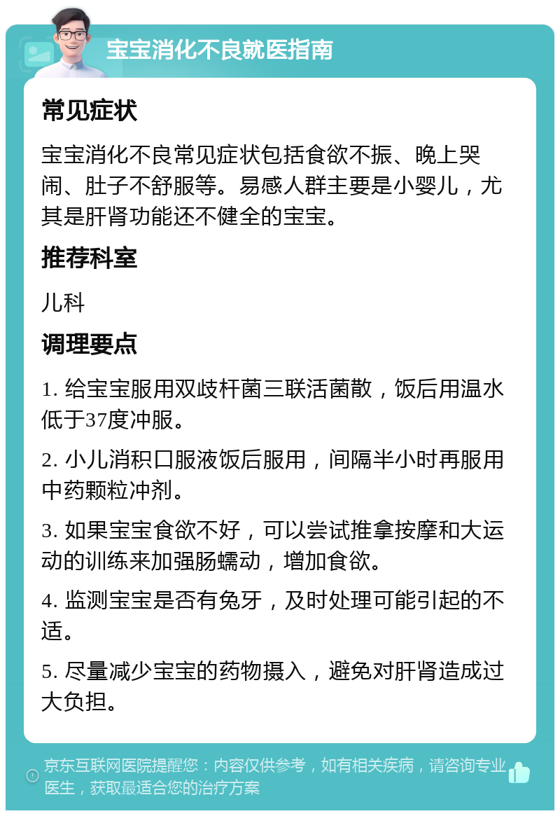 宝宝消化不良就医指南 常见症状 宝宝消化不良常见症状包括食欲不振、晚上哭闹、肚子不舒服等。易感人群主要是小婴儿，尤其是肝肾功能还不健全的宝宝。 推荐科室 儿科 调理要点 1. 给宝宝服用双歧杆菌三联活菌散，饭后用温水低于37度冲服。 2. 小儿消积口服液饭后服用，间隔半小时再服用中药颗粒冲剂。 3. 如果宝宝食欲不好，可以尝试推拿按摩和大运动的训练来加强肠蠕动，增加食欲。 4. 监测宝宝是否有兔牙，及时处理可能引起的不适。 5. 尽量减少宝宝的药物摄入，避免对肝肾造成过大负担。