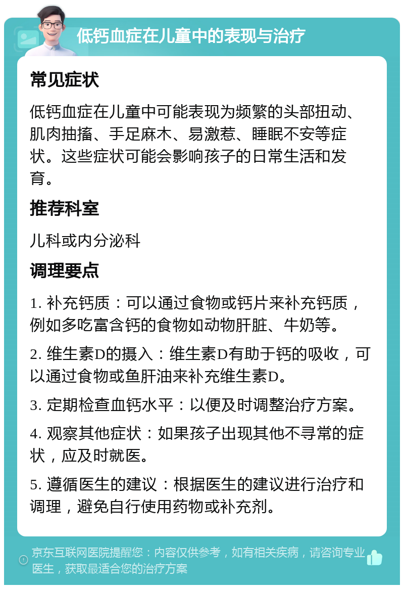 低钙血症在儿童中的表现与治疗 常见症状 低钙血症在儿童中可能表现为频繁的头部扭动、肌肉抽搐、手足麻木、易激惹、睡眠不安等症状。这些症状可能会影响孩子的日常生活和发育。 推荐科室 儿科或内分泌科 调理要点 1. 补充钙质：可以通过食物或钙片来补充钙质，例如多吃富含钙的食物如动物肝脏、牛奶等。 2. 维生素D的摄入：维生素D有助于钙的吸收，可以通过食物或鱼肝油来补充维生素D。 3. 定期检查血钙水平：以便及时调整治疗方案。 4. 观察其他症状：如果孩子出现其他不寻常的症状，应及时就医。 5. 遵循医生的建议：根据医生的建议进行治疗和调理，避免自行使用药物或补充剂。