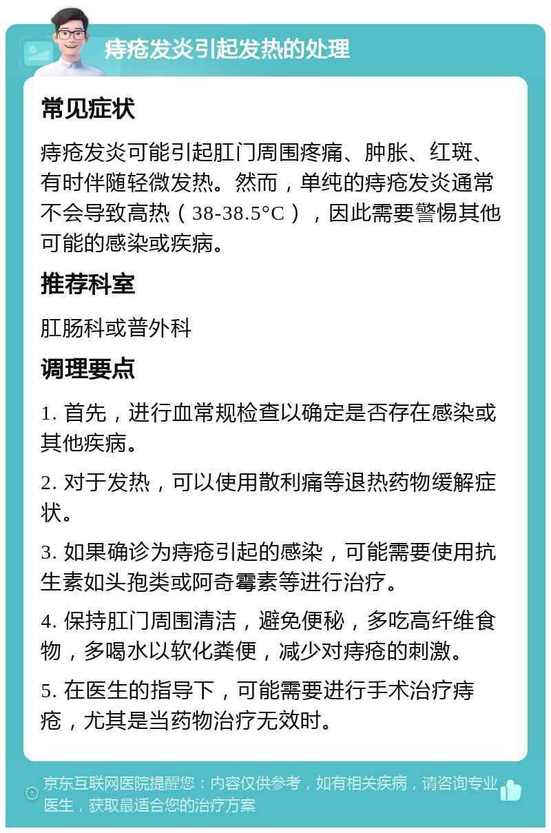 痔疮发炎引起发热的处理 常见症状 痔疮发炎可能引起肛门周围疼痛、肿胀、红斑、有时伴随轻微发热。然而，单纯的痔疮发炎通常不会导致高热（38-38.5°C），因此需要警惕其他可能的感染或疾病。 推荐科室 肛肠科或普外科 调理要点 1. 首先，进行血常规检查以确定是否存在感染或其他疾病。 2. 对于发热，可以使用散利痛等退热药物缓解症状。 3. 如果确诊为痔疮引起的感染，可能需要使用抗生素如头孢类或阿奇霉素等进行治疗。 4. 保持肛门周围清洁，避免便秘，多吃高纤维食物，多喝水以软化粪便，减少对痔疮的刺激。 5. 在医生的指导下，可能需要进行手术治疗痔疮，尤其是当药物治疗无效时。