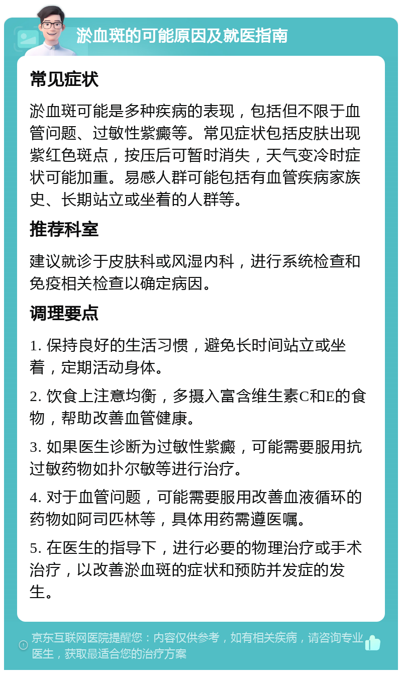 淤血斑的可能原因及就医指南 常见症状 淤血斑可能是多种疾病的表现，包括但不限于血管问题、过敏性紫癜等。常见症状包括皮肤出现紫红色斑点，按压后可暂时消失，天气变冷时症状可能加重。易感人群可能包括有血管疾病家族史、长期站立或坐着的人群等。 推荐科室 建议就诊于皮肤科或风湿内科，进行系统检查和免疫相关检查以确定病因。 调理要点 1. 保持良好的生活习惯，避免长时间站立或坐着，定期活动身体。 2. 饮食上注意均衡，多摄入富含维生素C和E的食物，帮助改善血管健康。 3. 如果医生诊断为过敏性紫癜，可能需要服用抗过敏药物如扑尔敏等进行治疗。 4. 对于血管问题，可能需要服用改善血液循环的药物如阿司匹林等，具体用药需遵医嘱。 5. 在医生的指导下，进行必要的物理治疗或手术治疗，以改善淤血斑的症状和预防并发症的发生。