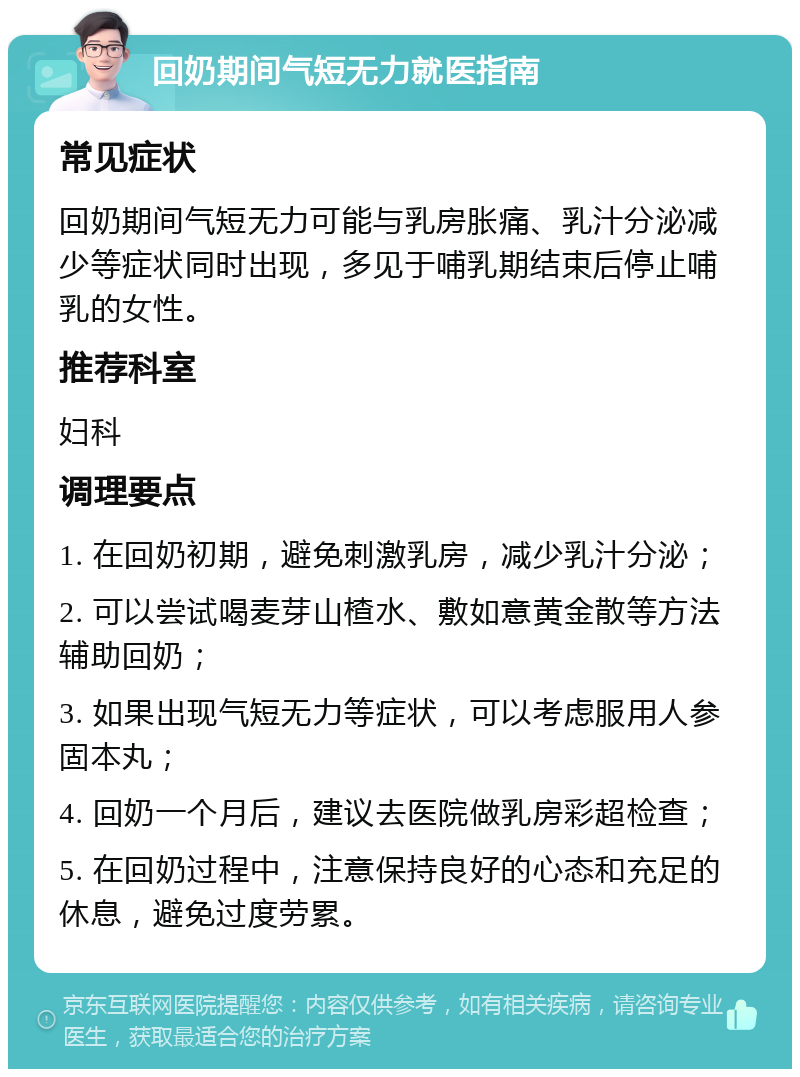 回奶期间气短无力就医指南 常见症状 回奶期间气短无力可能与乳房胀痛、乳汁分泌减少等症状同时出现，多见于哺乳期结束后停止哺乳的女性。 推荐科室 妇科 调理要点 1. 在回奶初期，避免刺激乳房，减少乳汁分泌； 2. 可以尝试喝麦芽山楂水、敷如意黄金散等方法辅助回奶； 3. 如果出现气短无力等症状，可以考虑服用人参固本丸； 4. 回奶一个月后，建议去医院做乳房彩超检查； 5. 在回奶过程中，注意保持良好的心态和充足的休息，避免过度劳累。