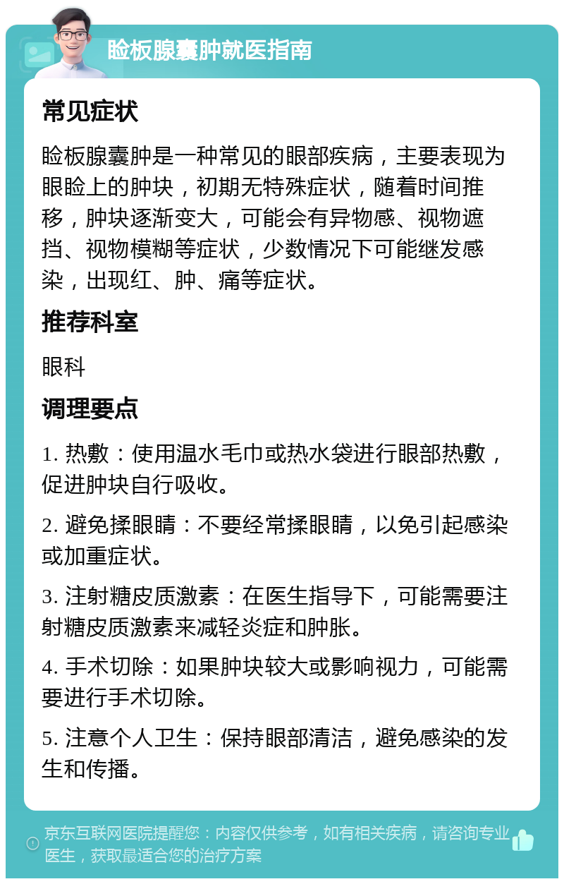 睑板腺囊肿就医指南 常见症状 睑板腺囊肿是一种常见的眼部疾病，主要表现为眼睑上的肿块，初期无特殊症状，随着时间推移，肿块逐渐变大，可能会有异物感、视物遮挡、视物模糊等症状，少数情况下可能继发感染，出现红、肿、痛等症状。 推荐科室 眼科 调理要点 1. 热敷：使用温水毛巾或热水袋进行眼部热敷，促进肿块自行吸收。 2. 避免揉眼睛：不要经常揉眼睛，以免引起感染或加重症状。 3. 注射糖皮质激素：在医生指导下，可能需要注射糖皮质激素来减轻炎症和肿胀。 4. 手术切除：如果肿块较大或影响视力，可能需要进行手术切除。 5. 注意个人卫生：保持眼部清洁，避免感染的发生和传播。