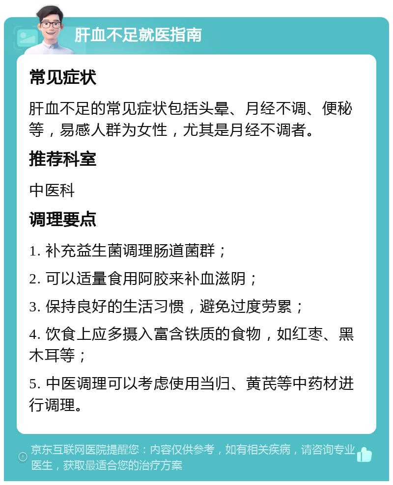 肝血不足就医指南 常见症状 肝血不足的常见症状包括头晕、月经不调、便秘等，易感人群为女性，尤其是月经不调者。 推荐科室 中医科 调理要点 1. 补充益生菌调理肠道菌群； 2. 可以适量食用阿胶来补血滋阴； 3. 保持良好的生活习惯，避免过度劳累； 4. 饮食上应多摄入富含铁质的食物，如红枣、黑木耳等； 5. 中医调理可以考虑使用当归、黄芪等中药材进行调理。