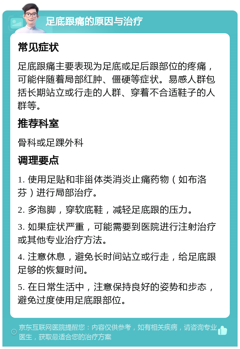 足底跟痛的原因与治疗 常见症状 足底跟痛主要表现为足底或足后跟部位的疼痛，可能伴随着局部红肿、僵硬等症状。易感人群包括长期站立或行走的人群、穿着不合适鞋子的人群等。 推荐科室 骨科或足踝外科 调理要点 1. 使用足贴和非甾体类消炎止痛药物（如布洛芬）进行局部治疗。 2. 多泡脚，穿软底鞋，减轻足底跟的压力。 3. 如果症状严重，可能需要到医院进行注射治疗或其他专业治疗方法。 4. 注意休息，避免长时间站立或行走，给足底跟足够的恢复时间。 5. 在日常生活中，注意保持良好的姿势和步态，避免过度使用足底跟部位。