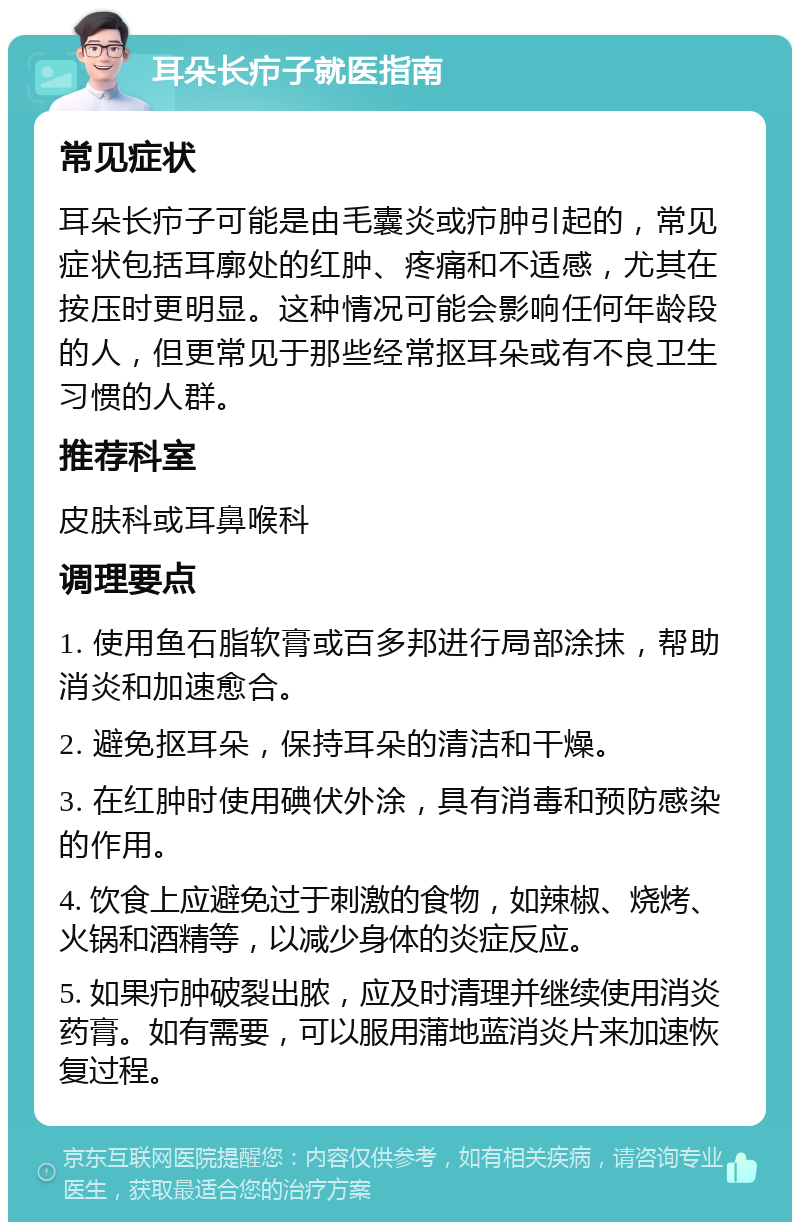 耳朵长疖子就医指南 常见症状 耳朵长疖子可能是由毛囊炎或疖肿引起的，常见症状包括耳廓处的红肿、疼痛和不适感，尤其在按压时更明显。这种情况可能会影响任何年龄段的人，但更常见于那些经常抠耳朵或有不良卫生习惯的人群。 推荐科室 皮肤科或耳鼻喉科 调理要点 1. 使用鱼石脂软膏或百多邦进行局部涂抹，帮助消炎和加速愈合。 2. 避免抠耳朵，保持耳朵的清洁和干燥。 3. 在红肿时使用碘伏外涂，具有消毒和预防感染的作用。 4. 饮食上应避免过于刺激的食物，如辣椒、烧烤、火锅和酒精等，以减少身体的炎症反应。 5. 如果疖肿破裂出脓，应及时清理并继续使用消炎药膏。如有需要，可以服用蒲地蓝消炎片来加速恢复过程。