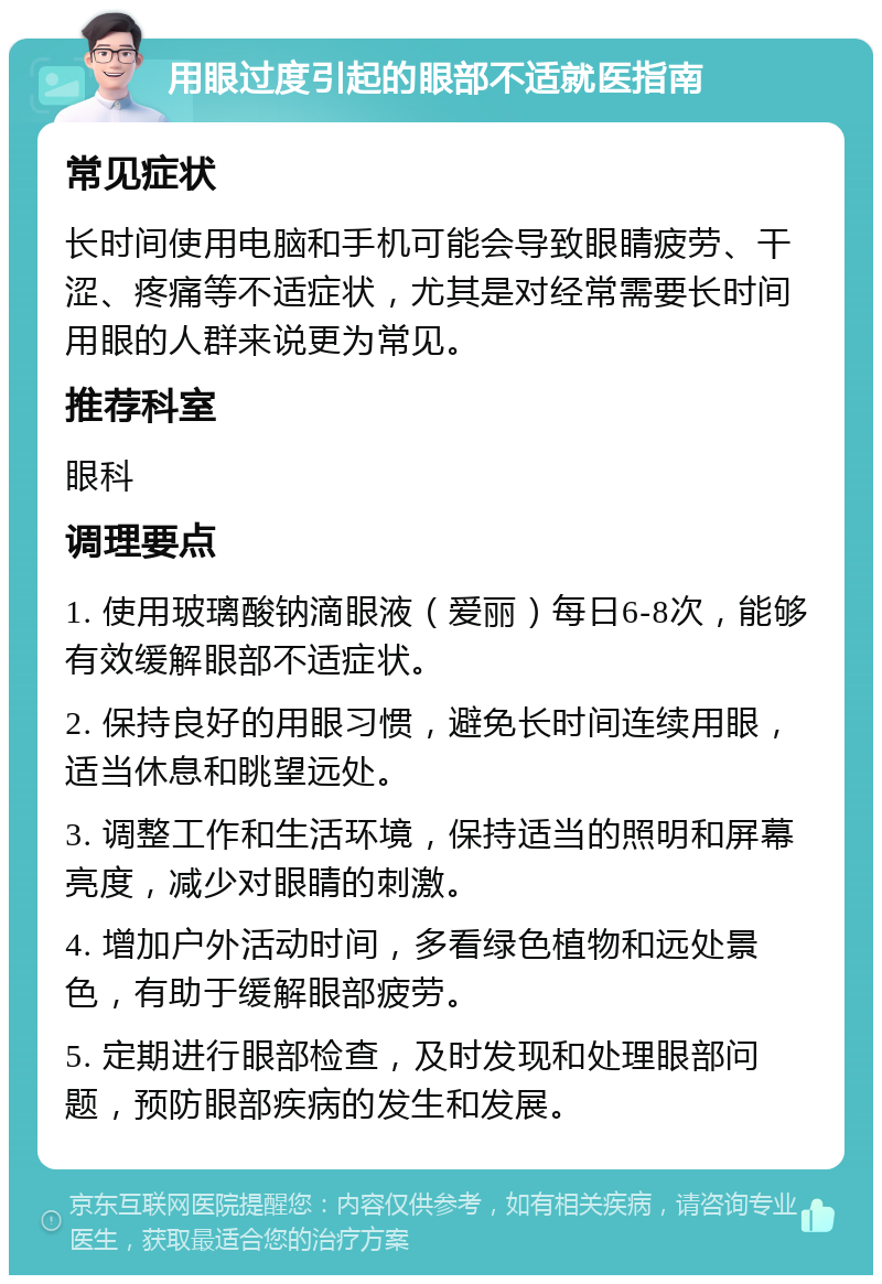 用眼过度引起的眼部不适就医指南 常见症状 长时间使用电脑和手机可能会导致眼睛疲劳、干涩、疼痛等不适症状，尤其是对经常需要长时间用眼的人群来说更为常见。 推荐科室 眼科 调理要点 1. 使用玻璃酸钠滴眼液（爱丽）每日6-8次，能够有效缓解眼部不适症状。 2. 保持良好的用眼习惯，避免长时间连续用眼，适当休息和眺望远处。 3. 调整工作和生活环境，保持适当的照明和屏幕亮度，减少对眼睛的刺激。 4. 增加户外活动时间，多看绿色植物和远处景色，有助于缓解眼部疲劳。 5. 定期进行眼部检查，及时发现和处理眼部问题，预防眼部疾病的发生和发展。