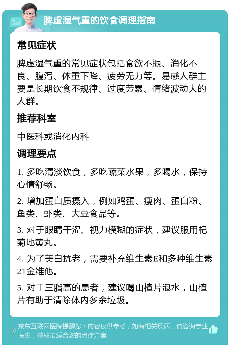 脾虚湿气重的饮食调理指南 常见症状 脾虚湿气重的常见症状包括食欲不振、消化不良、腹泻、体重下降、疲劳无力等。易感人群主要是长期饮食不规律、过度劳累、情绪波动大的人群。 推荐科室 中医科或消化内科 调理要点 1. 多吃清淡饮食，多吃蔬菜水果，多喝水，保持心情舒畅。 2. 增加蛋白质摄入，例如鸡蛋、瘦肉、蛋白粉、鱼类、虾类、大豆食品等。 3. 对于眼睛干涩、视力模糊的症状，建议服用杞菊地黄丸。 4. 为了美白抗老，需要补充维生素E和多种维生素21金维他。 5. 对于三脂高的患者，建议喝山楂片泡水，山楂片有助于清除体内多余垃圾。