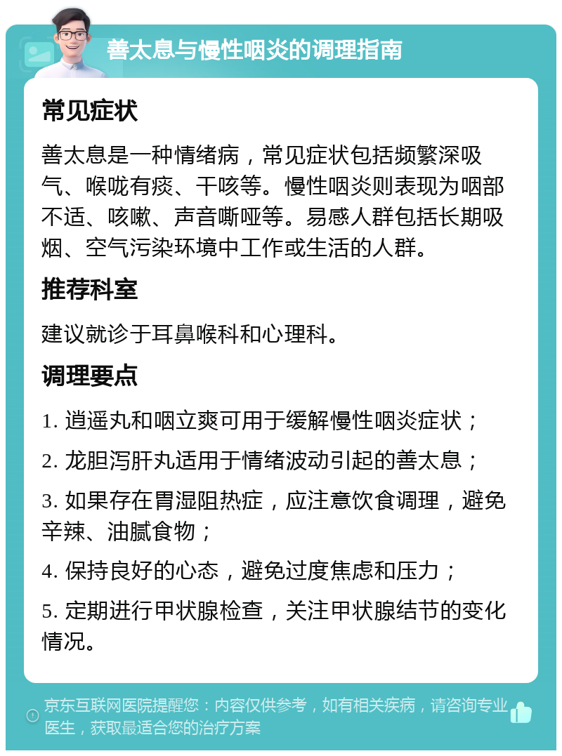 善太息与慢性咽炎的调理指南 常见症状 善太息是一种情绪病，常见症状包括频繁深吸气、喉咙有痰、干咳等。慢性咽炎则表现为咽部不适、咳嗽、声音嘶哑等。易感人群包括长期吸烟、空气污染环境中工作或生活的人群。 推荐科室 建议就诊于耳鼻喉科和心理科。 调理要点 1. 逍遥丸和咽立爽可用于缓解慢性咽炎症状； 2. 龙胆泻肝丸适用于情绪波动引起的善太息； 3. 如果存在胃湿阻热症，应注意饮食调理，避免辛辣、油腻食物； 4. 保持良好的心态，避免过度焦虑和压力； 5. 定期进行甲状腺检查，关注甲状腺结节的变化情况。