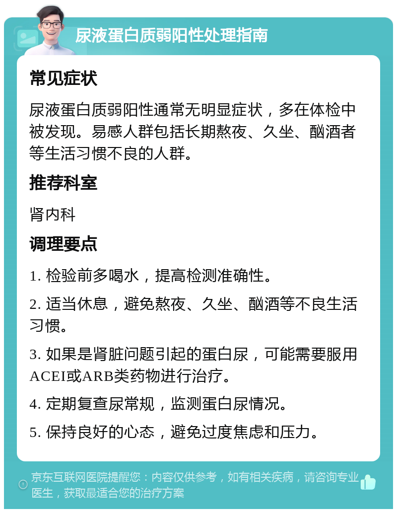 尿液蛋白质弱阳性处理指南 常见症状 尿液蛋白质弱阳性通常无明显症状，多在体检中被发现。易感人群包括长期熬夜、久坐、酗酒者等生活习惯不良的人群。 推荐科室 肾内科 调理要点 1. 检验前多喝水，提高检测准确性。 2. 适当休息，避免熬夜、久坐、酗酒等不良生活习惯。 3. 如果是肾脏问题引起的蛋白尿，可能需要服用ACEI或ARB类药物进行治疗。 4. 定期复查尿常规，监测蛋白尿情况。 5. 保持良好的心态，避免过度焦虑和压力。