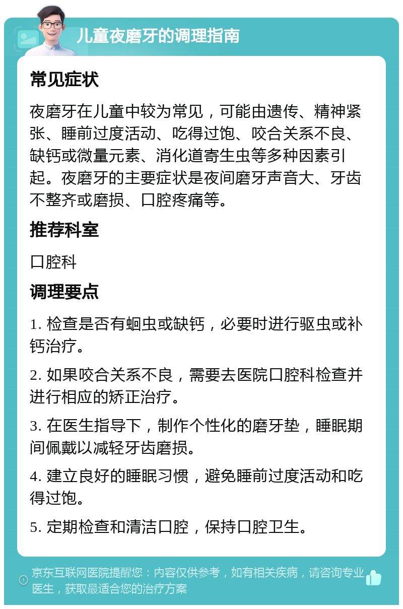 儿童夜磨牙的调理指南 常见症状 夜磨牙在儿童中较为常见，可能由遗传、精神紧张、睡前过度活动、吃得过饱、咬合关系不良、缺钙或微量元素、消化道寄生虫等多种因素引起。夜磨牙的主要症状是夜间磨牙声音大、牙齿不整齐或磨损、口腔疼痛等。 推荐科室 口腔科 调理要点 1. 检查是否有蛔虫或缺钙，必要时进行驱虫或补钙治疗。 2. 如果咬合关系不良，需要去医院口腔科检查并进行相应的矫正治疗。 3. 在医生指导下，制作个性化的磨牙垫，睡眠期间佩戴以减轻牙齿磨损。 4. 建立良好的睡眠习惯，避免睡前过度活动和吃得过饱。 5. 定期检查和清洁口腔，保持口腔卫生。