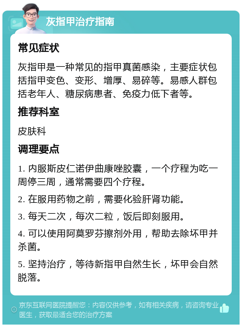 灰指甲治疗指南 常见症状 灰指甲是一种常见的指甲真菌感染，主要症状包括指甲变色、变形、增厚、易碎等。易感人群包括老年人、糖尿病患者、免疫力低下者等。 推荐科室 皮肤科 调理要点 1. 内服斯皮仁诺伊曲康唑胶囊，一个疗程为吃一周停三周，通常需要四个疗程。 2. 在服用药物之前，需要化验肝肾功能。 3. 每天二次，每次二粒，饭后即刻服用。 4. 可以使用阿莫罗芬擦剂外用，帮助去除坏甲并杀菌。 5. 坚持治疗，等待新指甲自然生长，坏甲会自然脱落。