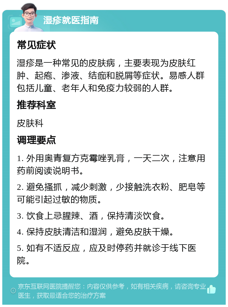 湿疹就医指南 常见症状 湿疹是一种常见的皮肤病，主要表现为皮肤红肿、起疱、渗液、结痂和脱屑等症状。易感人群包括儿童、老年人和免疫力较弱的人群。 推荐科室 皮肤科 调理要点 1. 外用奥青复方克霉唑乳膏，一天二次，注意用药前阅读说明书。 2. 避免搔抓，减少刺激，少接触洗衣粉、肥皂等可能引起过敏的物质。 3. 饮食上忌腥辣、酒，保持清淡饮食。 4. 保持皮肤清洁和湿润，避免皮肤干燥。 5. 如有不适反应，应及时停药并就诊于线下医院。