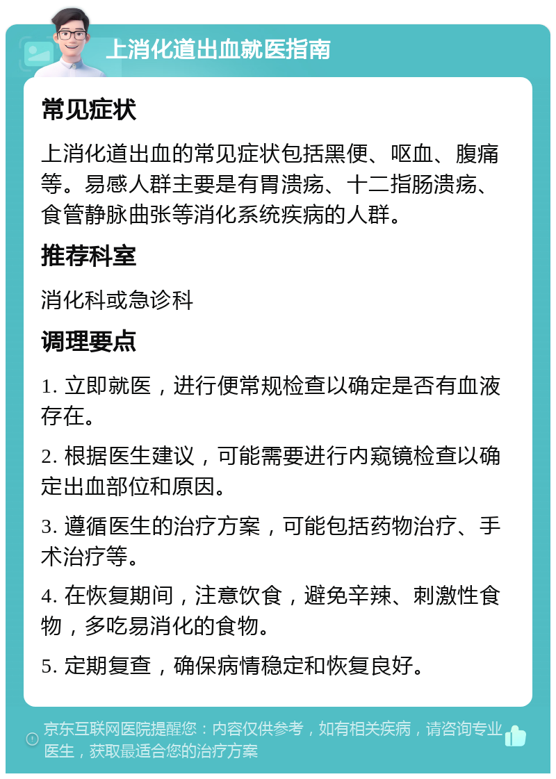 上消化道出血就医指南 常见症状 上消化道出血的常见症状包括黑便、呕血、腹痛等。易感人群主要是有胃溃疡、十二指肠溃疡、食管静脉曲张等消化系统疾病的人群。 推荐科室 消化科或急诊科 调理要点 1. 立即就医，进行便常规检查以确定是否有血液存在。 2. 根据医生建议，可能需要进行内窥镜检查以确定出血部位和原因。 3. 遵循医生的治疗方案，可能包括药物治疗、手术治疗等。 4. 在恢复期间，注意饮食，避免辛辣、刺激性食物，多吃易消化的食物。 5. 定期复查，确保病情稳定和恢复良好。