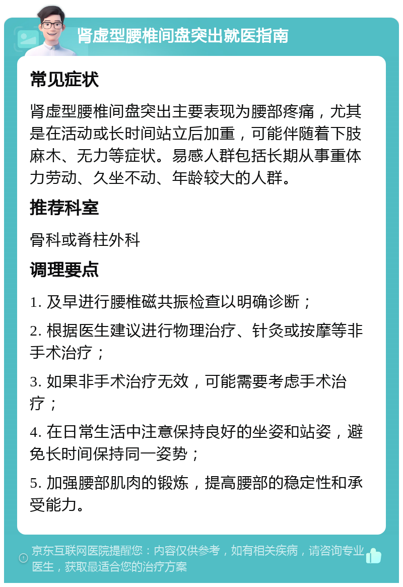 肾虚型腰椎间盘突出就医指南 常见症状 肾虚型腰椎间盘突出主要表现为腰部疼痛，尤其是在活动或长时间站立后加重，可能伴随着下肢麻木、无力等症状。易感人群包括长期从事重体力劳动、久坐不动、年龄较大的人群。 推荐科室 骨科或脊柱外科 调理要点 1. 及早进行腰椎磁共振检查以明确诊断； 2. 根据医生建议进行物理治疗、针灸或按摩等非手术治疗； 3. 如果非手术治疗无效，可能需要考虑手术治疗； 4. 在日常生活中注意保持良好的坐姿和站姿，避免长时间保持同一姿势； 5. 加强腰部肌肉的锻炼，提高腰部的稳定性和承受能力。