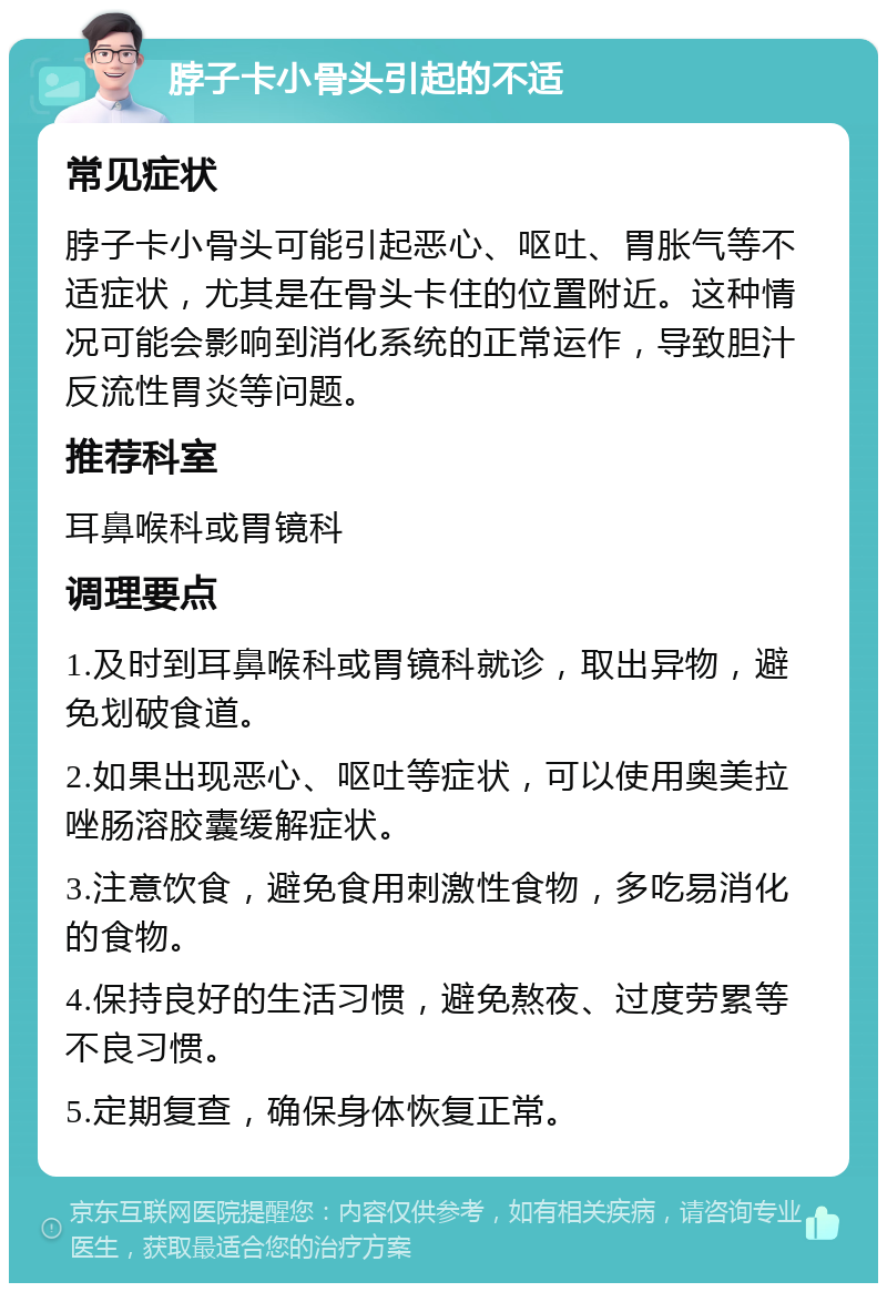 脖子卡小骨头引起的不适 常见症状 脖子卡小骨头可能引起恶心、呕吐、胃胀气等不适症状，尤其是在骨头卡住的位置附近。这种情况可能会影响到消化系统的正常运作，导致胆汁反流性胃炎等问题。 推荐科室 耳鼻喉科或胃镜科 调理要点 1.及时到耳鼻喉科或胃镜科就诊，取出异物，避免划破食道。 2.如果出现恶心、呕吐等症状，可以使用奥美拉唑肠溶胶囊缓解症状。 3.注意饮食，避免食用刺激性食物，多吃易消化的食物。 4.保持良好的生活习惯，避免熬夜、过度劳累等不良习惯。 5.定期复查，确保身体恢复正常。