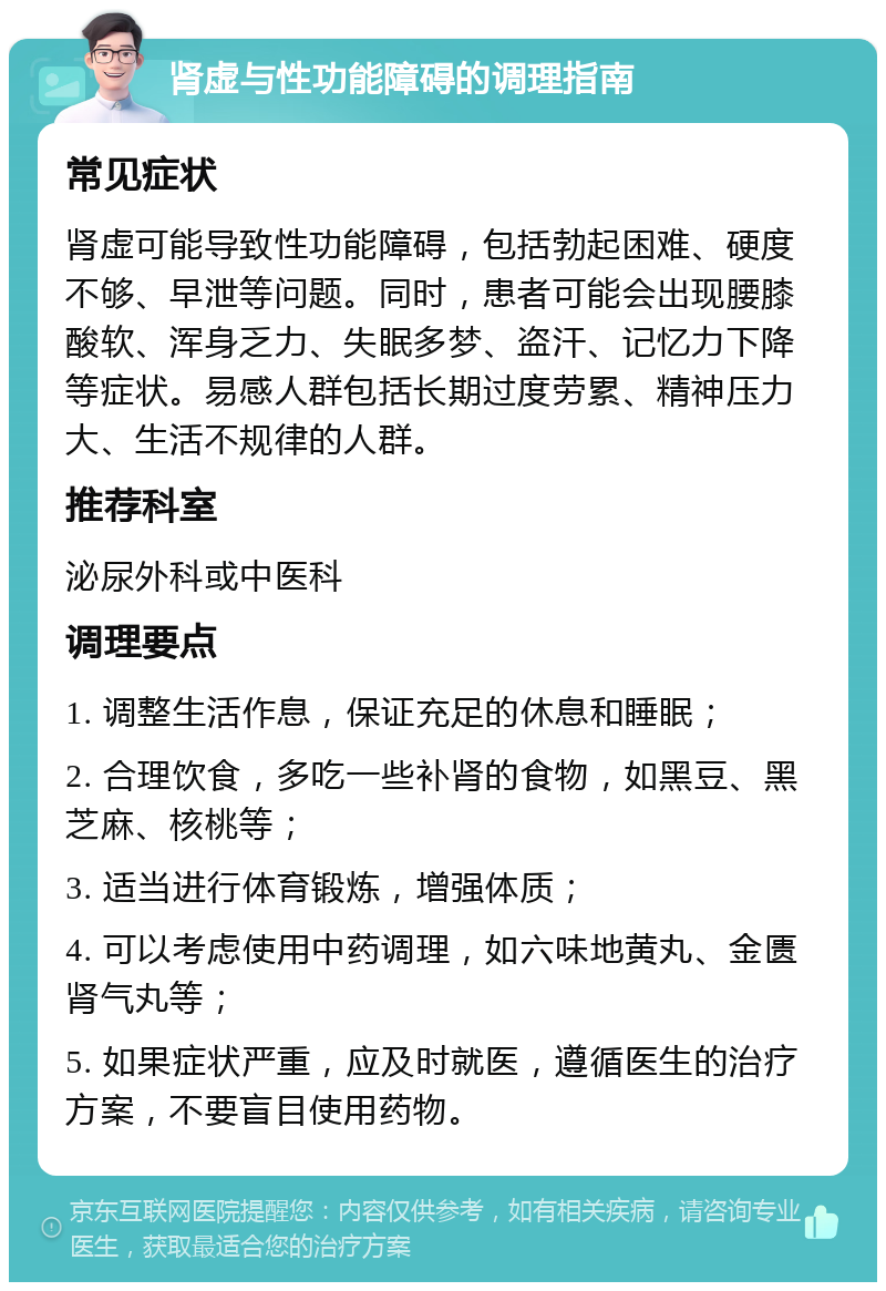 肾虚与性功能障碍的调理指南 常见症状 肾虚可能导致性功能障碍，包括勃起困难、硬度不够、早泄等问题。同时，患者可能会出现腰膝酸软、浑身乏力、失眠多梦、盗汗、记忆力下降等症状。易感人群包括长期过度劳累、精神压力大、生活不规律的人群。 推荐科室 泌尿外科或中医科 调理要点 1. 调整生活作息，保证充足的休息和睡眠； 2. 合理饮食，多吃一些补肾的食物，如黑豆、黑芝麻、核桃等； 3. 适当进行体育锻炼，增强体质； 4. 可以考虑使用中药调理，如六味地黄丸、金匮肾气丸等； 5. 如果症状严重，应及时就医，遵循医生的治疗方案，不要盲目使用药物。