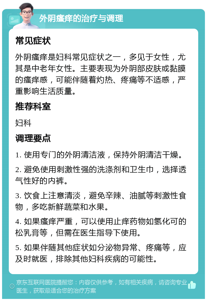 外阴瘙痒的治疗与调理 常见症状 外阴瘙痒是妇科常见症状之一，多见于女性，尤其是中老年女性。主要表现为外阴部皮肤或黏膜的瘙痒感，可能伴随着灼热、疼痛等不适感，严重影响生活质量。 推荐科室 妇科 调理要点 1. 使用专门的外阴清洁液，保持外阴清洁干燥。 2. 避免使用刺激性强的洗涤剂和卫生巾，选择透气性好的内裤。 3. 饮食上注意清淡，避免辛辣、油腻等刺激性食物，多吃新鲜蔬菜和水果。 4. 如果瘙痒严重，可以使用止痒药物如氢化可的松乳膏等，但需在医生指导下使用。 5. 如果伴随其他症状如分泌物异常、疼痛等，应及时就医，排除其他妇科疾病的可能性。