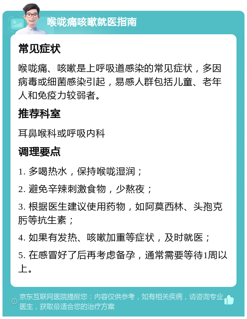 喉咙痛咳嗽就医指南 常见症状 喉咙痛、咳嗽是上呼吸道感染的常见症状，多因病毒或细菌感染引起，易感人群包括儿童、老年人和免疫力较弱者。 推荐科室 耳鼻喉科或呼吸内科 调理要点 1. 多喝热水，保持喉咙湿润； 2. 避免辛辣刺激食物，少熬夜； 3. 根据医生建议使用药物，如阿莫西林、头孢克肟等抗生素； 4. 如果有发热、咳嗽加重等症状，及时就医； 5. 在感冒好了后再考虑备孕，通常需要等待1周以上。