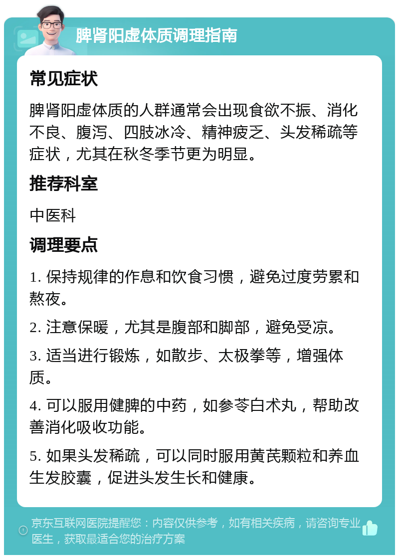 脾肾阳虚体质调理指南 常见症状 脾肾阳虚体质的人群通常会出现食欲不振、消化不良、腹泻、四肢冰冷、精神疲乏、头发稀疏等症状，尤其在秋冬季节更为明显。 推荐科室 中医科 调理要点 1. 保持规律的作息和饮食习惯，避免过度劳累和熬夜。 2. 注意保暖，尤其是腹部和脚部，避免受凉。 3. 适当进行锻炼，如散步、太极拳等，增强体质。 4. 可以服用健脾的中药，如参苓白术丸，帮助改善消化吸收功能。 5. 如果头发稀疏，可以同时服用黄芪颗粒和养血生发胶囊，促进头发生长和健康。