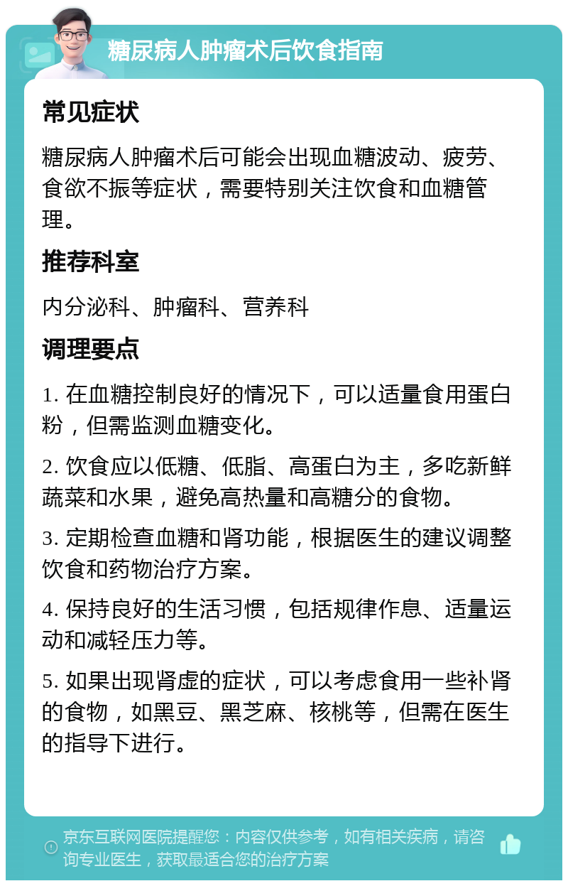 糖尿病人肿瘤术后饮食指南 常见症状 糖尿病人肿瘤术后可能会出现血糖波动、疲劳、食欲不振等症状，需要特别关注饮食和血糖管理。 推荐科室 内分泌科、肿瘤科、营养科 调理要点 1. 在血糖控制良好的情况下，可以适量食用蛋白粉，但需监测血糖变化。 2. 饮食应以低糖、低脂、高蛋白为主，多吃新鲜蔬菜和水果，避免高热量和高糖分的食物。 3. 定期检查血糖和肾功能，根据医生的建议调整饮食和药物治疗方案。 4. 保持良好的生活习惯，包括规律作息、适量运动和减轻压力等。 5. 如果出现肾虚的症状，可以考虑食用一些补肾的食物，如黑豆、黑芝麻、核桃等，但需在医生的指导下进行。