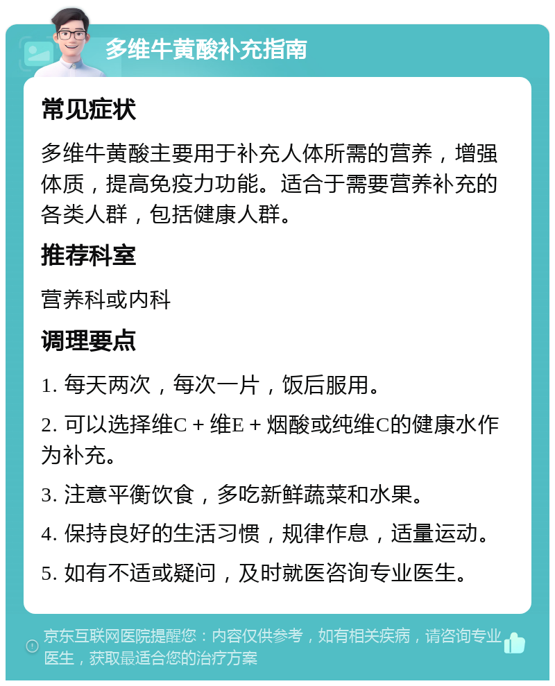 多维牛黄酸补充指南 常见症状 多维牛黄酸主要用于补充人体所需的营养，增强体质，提高免疫力功能。适合于需要营养补充的各类人群，包括健康人群。 推荐科室 营养科或内科 调理要点 1. 每天两次，每次一片，饭后服用。 2. 可以选择维C＋维E＋烟酸或纯维C的健康水作为补充。 3. 注意平衡饮食，多吃新鲜蔬菜和水果。 4. 保持良好的生活习惯，规律作息，适量运动。 5. 如有不适或疑问，及时就医咨询专业医生。