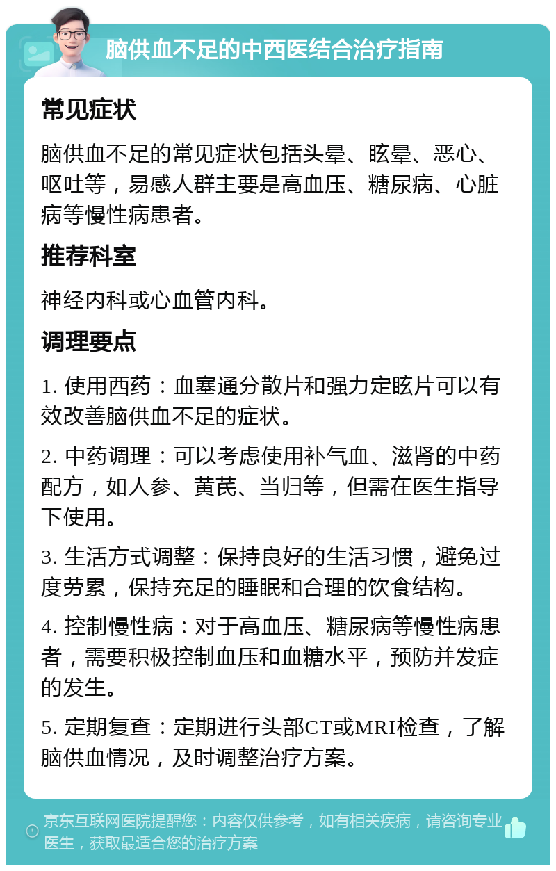 脑供血不足的中西医结合治疗指南 常见症状 脑供血不足的常见症状包括头晕、眩晕、恶心、呕吐等，易感人群主要是高血压、糖尿病、心脏病等慢性病患者。 推荐科室 神经内科或心血管内科。 调理要点 1. 使用西药：血塞通分散片和强力定眩片可以有效改善脑供血不足的症状。 2. 中药调理：可以考虑使用补气血、滋肾的中药配方，如人参、黄芪、当归等，但需在医生指导下使用。 3. 生活方式调整：保持良好的生活习惯，避免过度劳累，保持充足的睡眠和合理的饮食结构。 4. 控制慢性病：对于高血压、糖尿病等慢性病患者，需要积极控制血压和血糖水平，预防并发症的发生。 5. 定期复查：定期进行头部CT或MRI检查，了解脑供血情况，及时调整治疗方案。