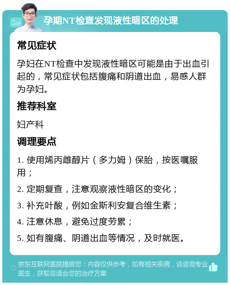 孕期NT检查发现液性暗区的处理 常见症状 孕妇在NT检查中发现液性暗区可能是由于出血引起的，常见症状包括腹痛和阴道出血，易感人群为孕妇。 推荐科室 妇产科 调理要点 1. 使用烯丙雌醇片（多力姆）保胎，按医嘱服用； 2. 定期复查，注意观察液性暗区的变化； 3. 补充叶酸，例如金斯利安复合维生素； 4. 注意休息，避免过度劳累； 5. 如有腹痛、阴道出血等情况，及时就医。