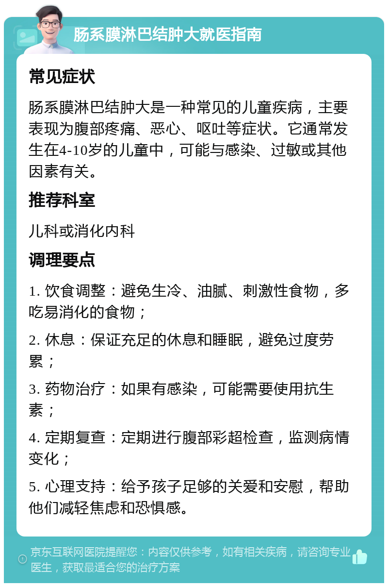 肠系膜淋巴结肿大就医指南 常见症状 肠系膜淋巴结肿大是一种常见的儿童疾病，主要表现为腹部疼痛、恶心、呕吐等症状。它通常发生在4-10岁的儿童中，可能与感染、过敏或其他因素有关。 推荐科室 儿科或消化内科 调理要点 1. 饮食调整：避免生冷、油腻、刺激性食物，多吃易消化的食物； 2. 休息：保证充足的休息和睡眠，避免过度劳累； 3. 药物治疗：如果有感染，可能需要使用抗生素； 4. 定期复查：定期进行腹部彩超检查，监测病情变化； 5. 心理支持：给予孩子足够的关爱和安慰，帮助他们减轻焦虑和恐惧感。