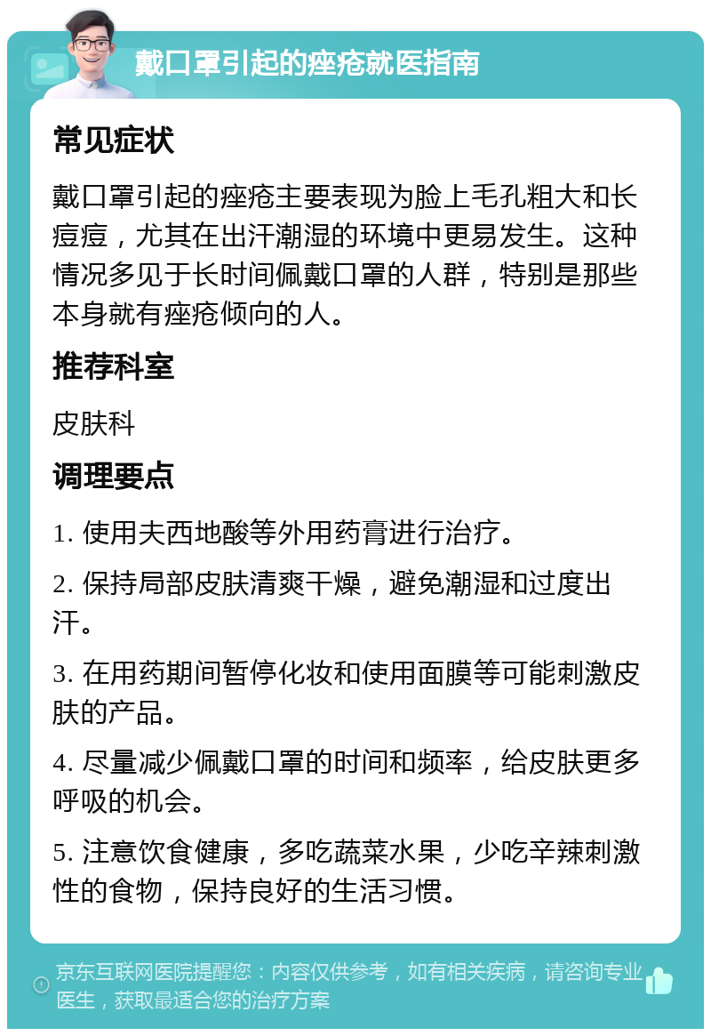 戴口罩引起的痤疮就医指南 常见症状 戴口罩引起的痤疮主要表现为脸上毛孔粗大和长痘痘，尤其在出汗潮湿的环境中更易发生。这种情况多见于长时间佩戴口罩的人群，特别是那些本身就有痤疮倾向的人。 推荐科室 皮肤科 调理要点 1. 使用夫西地酸等外用药膏进行治疗。 2. 保持局部皮肤清爽干燥，避免潮湿和过度出汗。 3. 在用药期间暂停化妆和使用面膜等可能刺激皮肤的产品。 4. 尽量减少佩戴口罩的时间和频率，给皮肤更多呼吸的机会。 5. 注意饮食健康，多吃蔬菜水果，少吃辛辣刺激性的食物，保持良好的生活习惯。