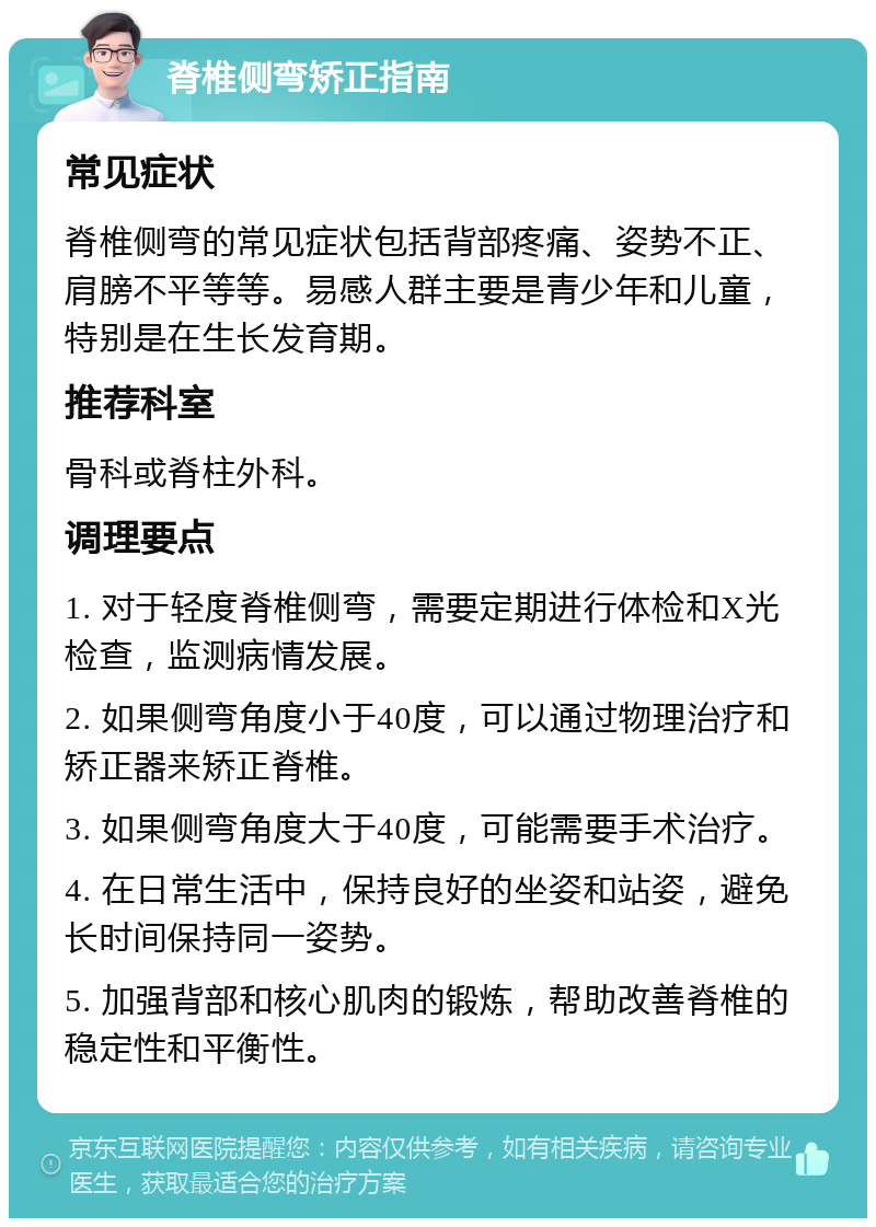 脊椎侧弯矫正指南 常见症状 脊椎侧弯的常见症状包括背部疼痛、姿势不正、肩膀不平等等。易感人群主要是青少年和儿童，特别是在生长发育期。 推荐科室 骨科或脊柱外科。 调理要点 1. 对于轻度脊椎侧弯，需要定期进行体检和X光检查，监测病情发展。 2. 如果侧弯角度小于40度，可以通过物理治疗和矫正器来矫正脊椎。 3. 如果侧弯角度大于40度，可能需要手术治疗。 4. 在日常生活中，保持良好的坐姿和站姿，避免长时间保持同一姿势。 5. 加强背部和核心肌肉的锻炼，帮助改善脊椎的稳定性和平衡性。