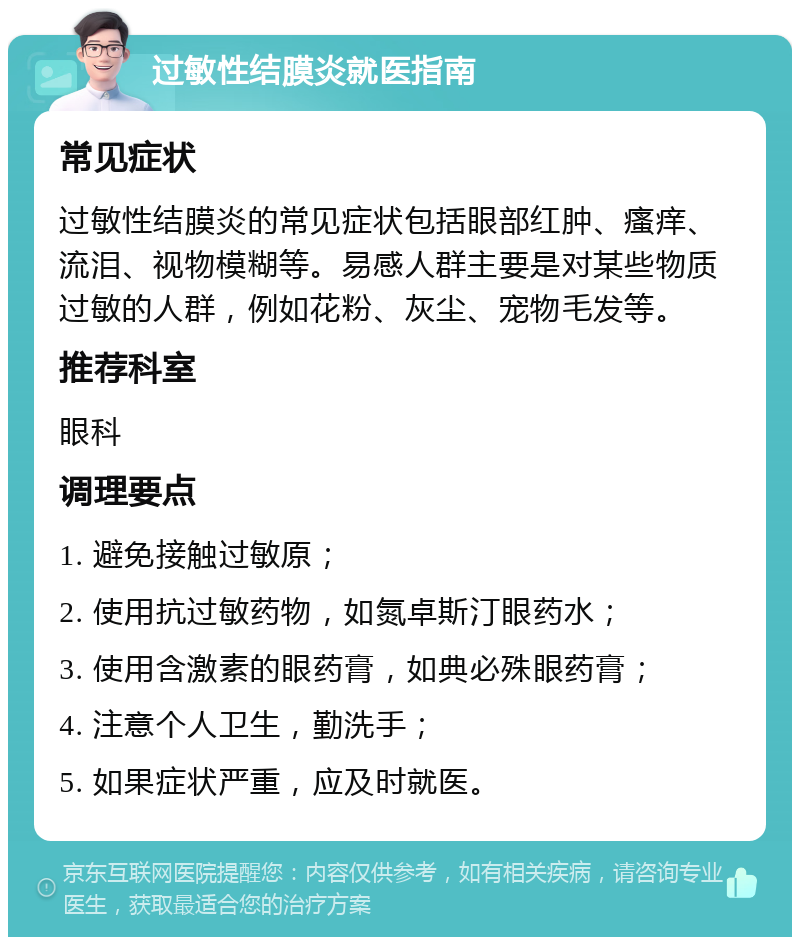 过敏性结膜炎就医指南 常见症状 过敏性结膜炎的常见症状包括眼部红肿、瘙痒、流泪、视物模糊等。易感人群主要是对某些物质过敏的人群，例如花粉、灰尘、宠物毛发等。 推荐科室 眼科 调理要点 1. 避免接触过敏原； 2. 使用抗过敏药物，如氮卓斯汀眼药水； 3. 使用含激素的眼药膏，如典必殊眼药膏； 4. 注意个人卫生，勤洗手； 5. 如果症状严重，应及时就医。