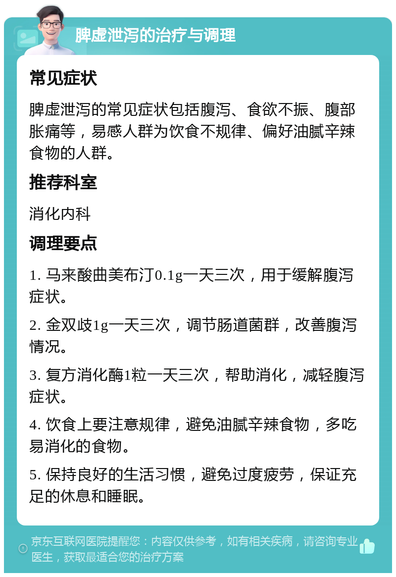 脾虚泄泻的治疗与调理 常见症状 脾虚泄泻的常见症状包括腹泻、食欲不振、腹部胀痛等，易感人群为饮食不规律、偏好油腻辛辣食物的人群。 推荐科室 消化内科 调理要点 1. 马来酸曲美布汀0.1g一天三次，用于缓解腹泻症状。 2. 金双歧1g一天三次，调节肠道菌群，改善腹泻情况。 3. 复方消化酶1粒一天三次，帮助消化，减轻腹泻症状。 4. 饮食上要注意规律，避免油腻辛辣食物，多吃易消化的食物。 5. 保持良好的生活习惯，避免过度疲劳，保证充足的休息和睡眠。