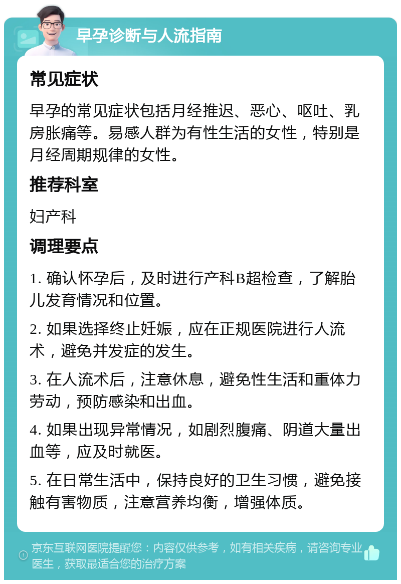 早孕诊断与人流指南 常见症状 早孕的常见症状包括月经推迟、恶心、呕吐、乳房胀痛等。易感人群为有性生活的女性，特别是月经周期规律的女性。 推荐科室 妇产科 调理要点 1. 确认怀孕后，及时进行产科B超检查，了解胎儿发育情况和位置。 2. 如果选择终止妊娠，应在正规医院进行人流术，避免并发症的发生。 3. 在人流术后，注意休息，避免性生活和重体力劳动，预防感染和出血。 4. 如果出现异常情况，如剧烈腹痛、阴道大量出血等，应及时就医。 5. 在日常生活中，保持良好的卫生习惯，避免接触有害物质，注意营养均衡，增强体质。