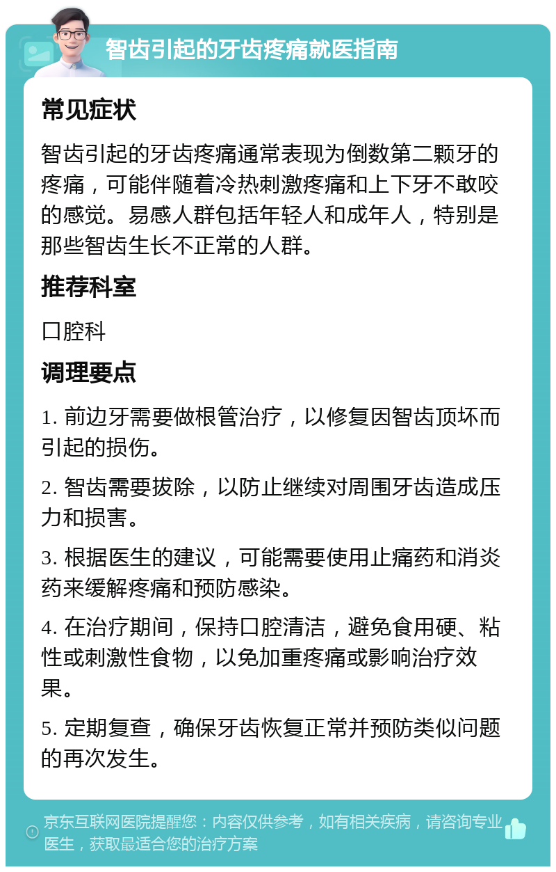 智齿引起的牙齿疼痛就医指南 常见症状 智齿引起的牙齿疼痛通常表现为倒数第二颗牙的疼痛，可能伴随着冷热刺激疼痛和上下牙不敢咬的感觉。易感人群包括年轻人和成年人，特别是那些智齿生长不正常的人群。 推荐科室 口腔科 调理要点 1. 前边牙需要做根管治疗，以修复因智齿顶坏而引起的损伤。 2. 智齿需要拔除，以防止继续对周围牙齿造成压力和损害。 3. 根据医生的建议，可能需要使用止痛药和消炎药来缓解疼痛和预防感染。 4. 在治疗期间，保持口腔清洁，避免食用硬、粘性或刺激性食物，以免加重疼痛或影响治疗效果。 5. 定期复查，确保牙齿恢复正常并预防类似问题的再次发生。