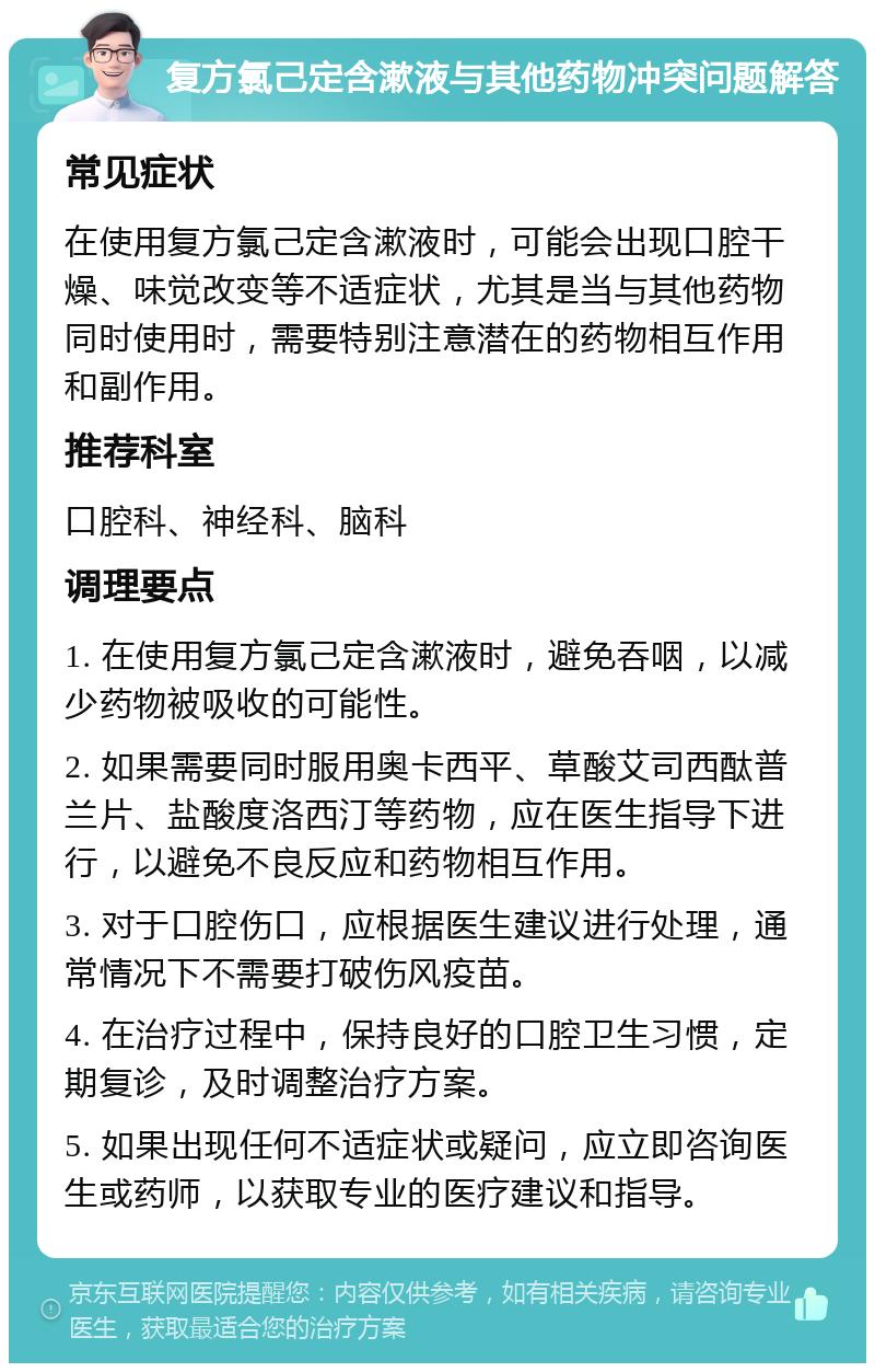 复方氯己定含漱液与其他药物冲突问题解答 常见症状 在使用复方氯己定含漱液时，可能会出现口腔干燥、味觉改变等不适症状，尤其是当与其他药物同时使用时，需要特别注意潜在的药物相互作用和副作用。 推荐科室 口腔科、神经科、脑科 调理要点 1. 在使用复方氯己定含漱液时，避免吞咽，以减少药物被吸收的可能性。 2. 如果需要同时服用奥卡西平、草酸艾司西酞普兰片、盐酸度洛西汀等药物，应在医生指导下进行，以避免不良反应和药物相互作用。 3. 对于口腔伤口，应根据医生建议进行处理，通常情况下不需要打破伤风疫苗。 4. 在治疗过程中，保持良好的口腔卫生习惯，定期复诊，及时调整治疗方案。 5. 如果出现任何不适症状或疑问，应立即咨询医生或药师，以获取专业的医疗建议和指导。