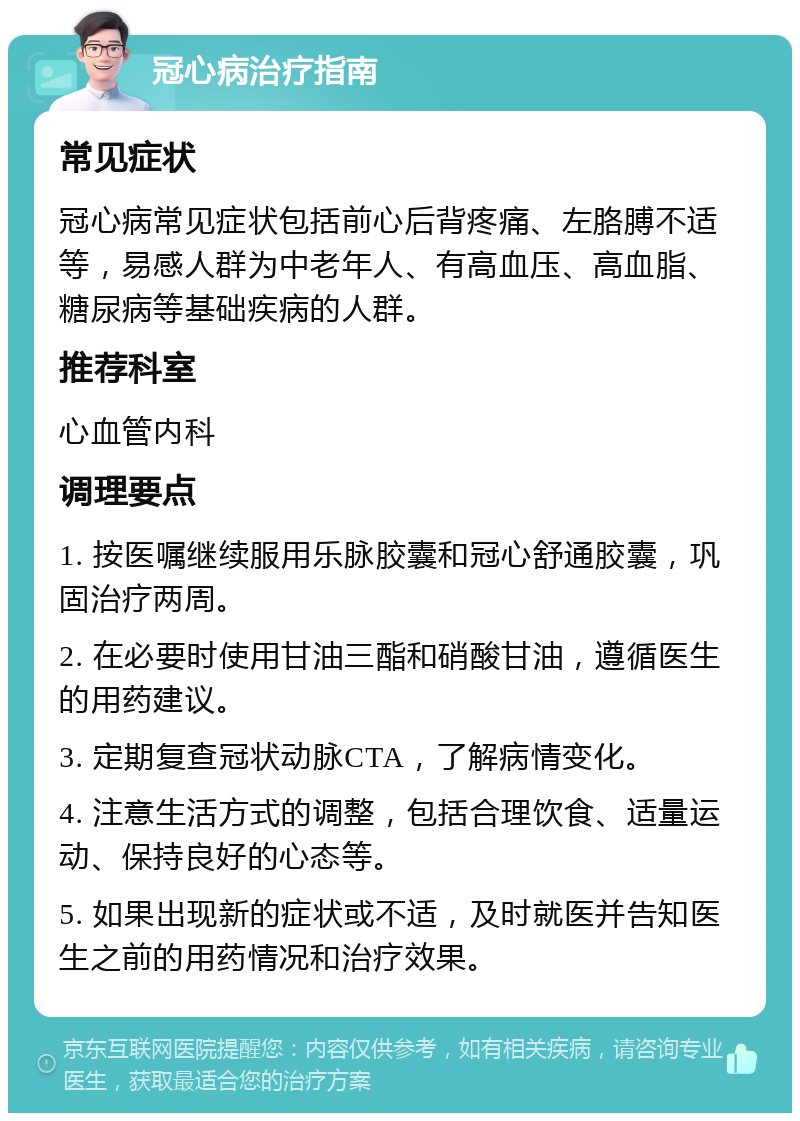 冠心病治疗指南 常见症状 冠心病常见症状包括前心后背疼痛、左胳膊不适等，易感人群为中老年人、有高血压、高血脂、糖尿病等基础疾病的人群。 推荐科室 心血管内科 调理要点 1. 按医嘱继续服用乐脉胶囊和冠心舒通胶囊，巩固治疗两周。 2. 在必要时使用甘油三酯和硝酸甘油，遵循医生的用药建议。 3. 定期复查冠状动脉CTA，了解病情变化。 4. 注意生活方式的调整，包括合理饮食、适量运动、保持良好的心态等。 5. 如果出现新的症状或不适，及时就医并告知医生之前的用药情况和治疗效果。