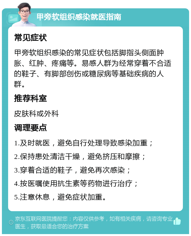 甲旁软组织感染就医指南 常见症状 甲旁软组织感染的常见症状包括脚指头侧面肿胀、红肿、疼痛等。易感人群为经常穿着不合适的鞋子、有脚部创伤或糖尿病等基础疾病的人群。 推荐科室 皮肤科或外科 调理要点 1.及时就医，避免自行处理导致感染加重； 2.保持患处清洁干燥，避免挤压和摩擦； 3.穿着合适的鞋子，避免再次感染； 4.按医嘱使用抗生素等药物进行治疗； 5.注意休息，避免症状加重。