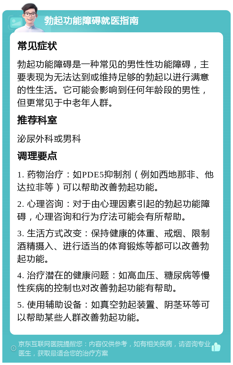 勃起功能障碍就医指南 常见症状 勃起功能障碍是一种常见的男性性功能障碍，主要表现为无法达到或维持足够的勃起以进行满意的性生活。它可能会影响到任何年龄段的男性，但更常见于中老年人群。 推荐科室 泌尿外科或男科 调理要点 1. 药物治疗：如PDE5抑制剂（例如西地那非、他达拉非等）可以帮助改善勃起功能。 2. 心理咨询：对于由心理因素引起的勃起功能障碍，心理咨询和行为疗法可能会有所帮助。 3. 生活方式改变：保持健康的体重、戒烟、限制酒精摄入、进行适当的体育锻炼等都可以改善勃起功能。 4. 治疗潜在的健康问题：如高血压、糖尿病等慢性疾病的控制也对改善勃起功能有帮助。 5. 使用辅助设备：如真空勃起装置、阴茎环等可以帮助某些人群改善勃起功能。