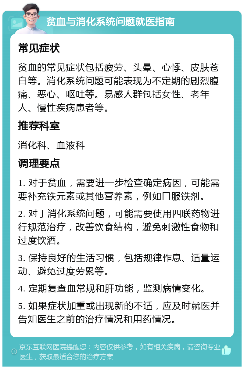 贫血与消化系统问题就医指南 常见症状 贫血的常见症状包括疲劳、头晕、心悸、皮肤苍白等。消化系统问题可能表现为不定期的剧烈腹痛、恶心、呕吐等。易感人群包括女性、老年人、慢性疾病患者等。 推荐科室 消化科、血液科 调理要点 1. 对于贫血，需要进一步检查确定病因，可能需要补充铁元素或其他营养素，例如口服铁剂。 2. 对于消化系统问题，可能需要使用四联药物进行规范治疗，改善饮食结构，避免刺激性食物和过度饮酒。 3. 保持良好的生活习惯，包括规律作息、适量运动、避免过度劳累等。 4. 定期复查血常规和肝功能，监测病情变化。 5. 如果症状加重或出现新的不适，应及时就医并告知医生之前的治疗情况和用药情况。