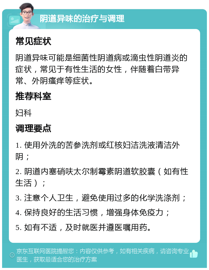 阴道异味的治疗与调理 常见症状 阴道异味可能是细菌性阴道病或滴虫性阴道炎的症状，常见于有性生活的女性，伴随着白带异常、外阴瘙痒等症状。 推荐科室 妇科 调理要点 1. 使用外洗的苦参洗剂或红核妇洁洗液清洁外阴； 2. 阴道内塞硝呋太尔制霉素阴道软胶囊（如有性生活）； 3. 注意个人卫生，避免使用过多的化学洗涤剂； 4. 保持良好的生活习惯，增强身体免疫力； 5. 如有不适，及时就医并遵医嘱用药。