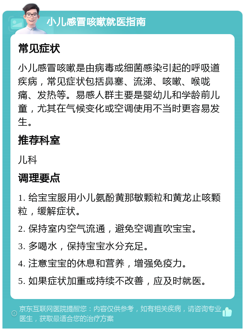 小儿感冒咳嗽就医指南 常见症状 小儿感冒咳嗽是由病毒或细菌感染引起的呼吸道疾病，常见症状包括鼻塞、流涕、咳嗽、喉咙痛、发热等。易感人群主要是婴幼儿和学龄前儿童，尤其在气候变化或空调使用不当时更容易发生。 推荐科室 儿科 调理要点 1. 给宝宝服用小儿氨酚黄那敏颗粒和黄龙止咳颗粒，缓解症状。 2. 保持室内空气流通，避免空调直吹宝宝。 3. 多喝水，保持宝宝水分充足。 4. 注意宝宝的休息和营养，增强免疫力。 5. 如果症状加重或持续不改善，应及时就医。