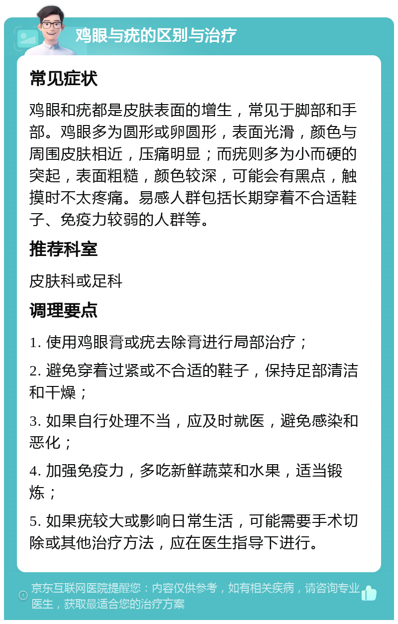 鸡眼与疣的区别与治疗 常见症状 鸡眼和疣都是皮肤表面的增生，常见于脚部和手部。鸡眼多为圆形或卵圆形，表面光滑，颜色与周围皮肤相近，压痛明显；而疣则多为小而硬的突起，表面粗糙，颜色较深，可能会有黑点，触摸时不太疼痛。易感人群包括长期穿着不合适鞋子、免疫力较弱的人群等。 推荐科室 皮肤科或足科 调理要点 1. 使用鸡眼膏或疣去除膏进行局部治疗； 2. 避免穿着过紧或不合适的鞋子，保持足部清洁和干燥； 3. 如果自行处理不当，应及时就医，避免感染和恶化； 4. 加强免疫力，多吃新鲜蔬菜和水果，适当锻炼； 5. 如果疣较大或影响日常生活，可能需要手术切除或其他治疗方法，应在医生指导下进行。