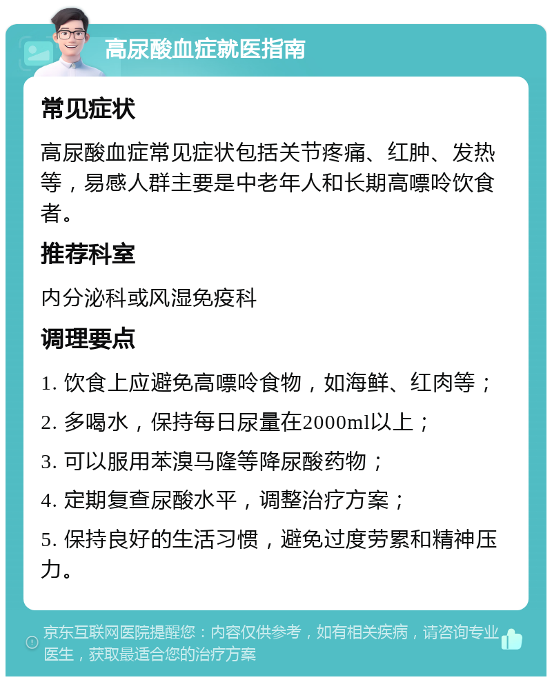 高尿酸血症就医指南 常见症状 高尿酸血症常见症状包括关节疼痛、红肿、发热等，易感人群主要是中老年人和长期高嘌呤饮食者。 推荐科室 内分泌科或风湿免疫科 调理要点 1. 饮食上应避免高嘌呤食物，如海鲜、红肉等； 2. 多喝水，保持每日尿量在2000ml以上； 3. 可以服用苯溴马隆等降尿酸药物； 4. 定期复查尿酸水平，调整治疗方案； 5. 保持良好的生活习惯，避免过度劳累和精神压力。